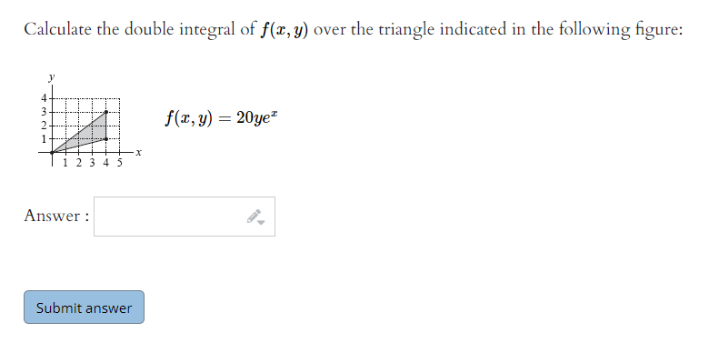 Calculate the double integral of f(x, 3) over the triangle indicated in the following figure:
4
3
f(x, y) = 20ye"
2
-x
i 23 4 5
Answer :
Submit answer
