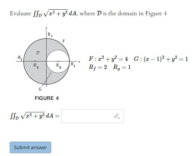 Evaluate ffp Vx? + y? dA, where D is the domain in Figure 4
RE
F
D
F : x² + y? = 4 G:(x – 1)² +y² = 1
Rf = 2 R, =1
-R
-R
R
R.
f.
%3D
G
FIGURE 4
Slp Vx² + y? dA =
Submit answer
