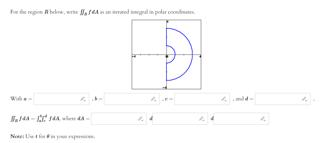 For the region R below, write ffp f dA as an iterated integral in polar coordinates.
With a =
b =
,c =
and d =
SSR f dA = SL" f dA, where dA
d
Note: Use t for 0 in your expressions.
