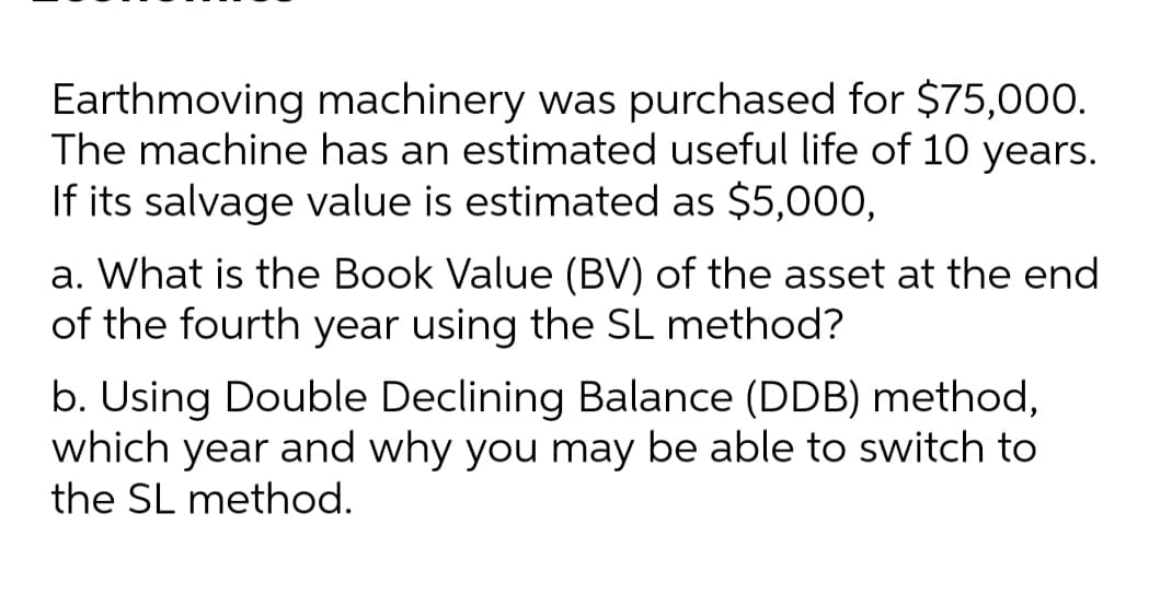 Earthmoving machinery was purchased for $75,000.
The machine has an estimated useful life of 10 years.
If its salvage value is estimated as $5,000,
a. What is the Book Value (BV) of the asset at the end
of the fourth year using the SL method?
b. Using Double Declining Balance (DDB) method,
which year and why you may be able to switch to
the SL method.
