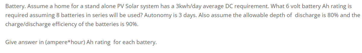 Battery. Assume a home for a stand alone PV Solar system has a 3kwh/day average DC requirement. What 6 volt battery Ah rating is
required assuming 8 batteries in series will be used? Autonomy is 3 days. Also assume the allowable depth of discharge is 80% and the
charge/discharge efficiency of the batteries is 90%.
Give answer in (ampere*hour) Ah rating for each battery.
