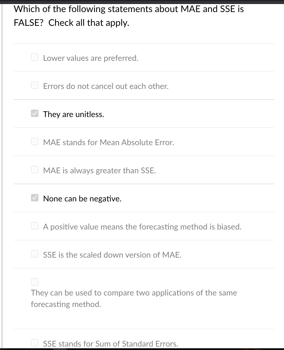 Which of the following statements about MAE and SSE is
FALSE? Check all that apply.
O Lower values are preferred.
O Errors do not cancel out each other.
They are unitless.
MAE stands for Mean Absolute Error.
O MAE is always greater than SSE.
None can be negative.
U A positive value means the forecasting method is biased.
O SSE is the scaled down version of MAE.
They can be used to compare two applications of the same
forecasting method.
O SSE stands for Sum of Standard Errors.
