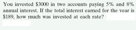 You invested $3000 in two accounts paying 5% and 8%
annual interest. If the total interest earned for the vear is
$189, how much was invested at each rate?
