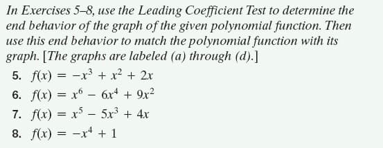 In Exercises 5-8, use the Leading Coefficient Test to determine the
end behavior of the graph of the given polynomial function. Then
use this end behavior to match the polynomial function with its
graph. [The graphs are labeled (a) through (d).]
5. f(x) = -x³ + x² + 2x
6. f(x) = x° – 6x + 9x2
7. f(x) = x –- 5x + 4x
8. f(x) = -x+ + 1
