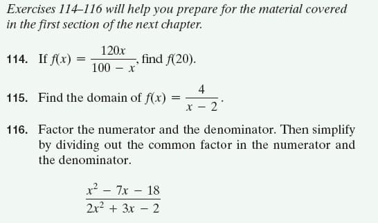 Exercises 114-116 will help you prepare for the material covered
in the first section of the next chapter.
120x
114. If f(x) :
find f(20).
100 – x
4
115. Find the domain of f(x)
2
116. Factor the numerator and the denominator. Then simplify
by dividing out the common factor in the numerator and
the denominator.
x2 - 7x – 18
2x2 + 3x – 2
