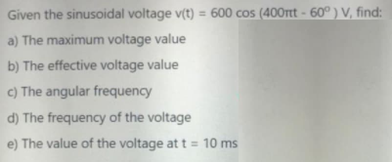 Given the sinusoidal voltage v(t) = 600 cos (400ttt - 60° ) V, find:
%3D
a) The maximum voltage value
b) The effective voltage value
c) The angular frequency
d) The frequency of the voltage
e) The value of the voltage at t = 10 ms
