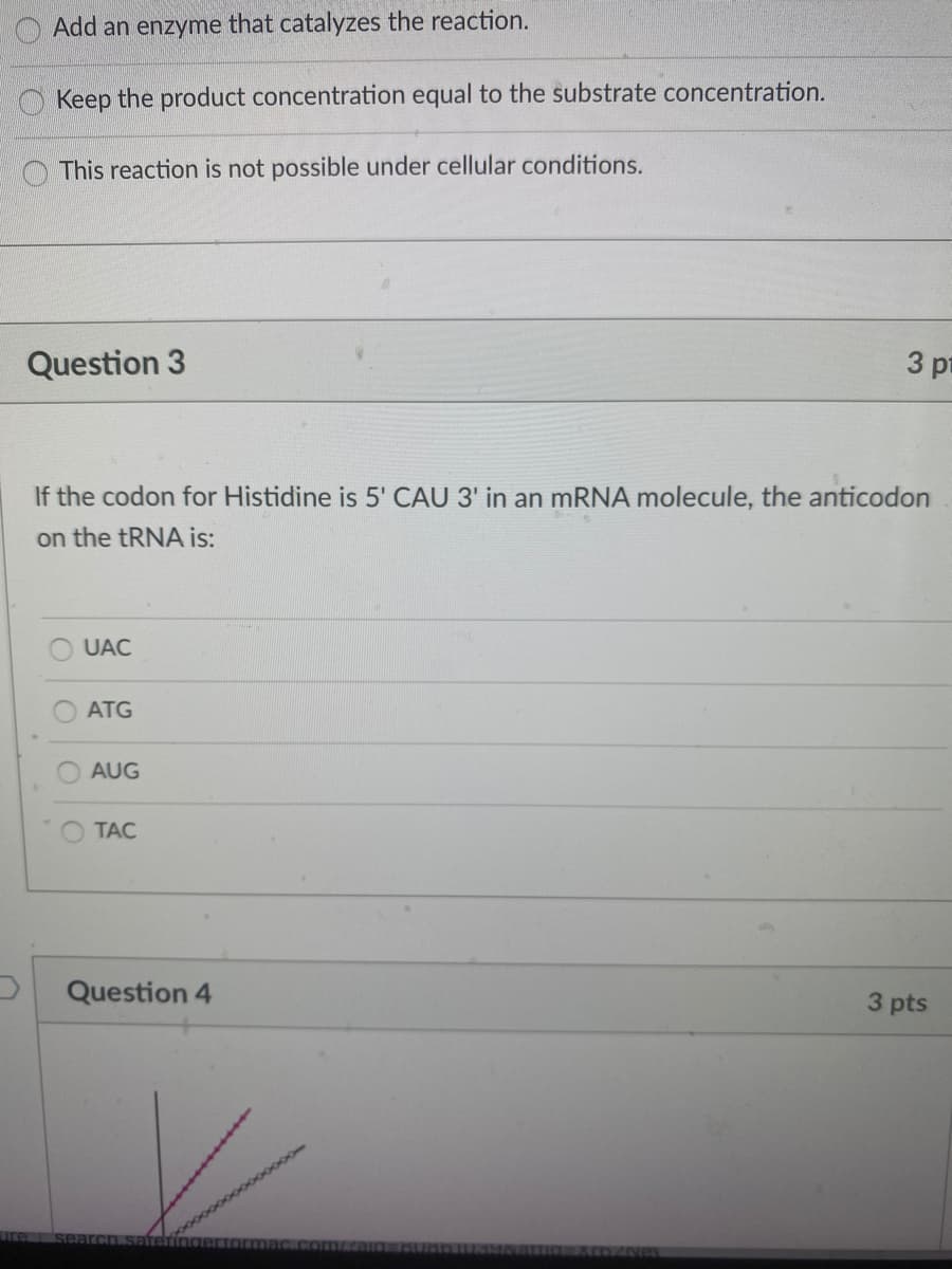 Add an enzyme that catalyzes the reaction.
Keep the product concentration equal to the substrate concentration.
This reaction is not possible under cellular conditions.
Question 3
3 pr
If the codon for Histidine is 5' CAU 3' in an MRNA molecule, the anticodon
on the TRNA is:
UAC
ATG
AUG
TAC
Question 4
3 pts
