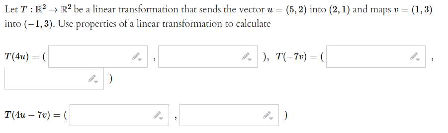 Let T: R2 → R² be a linear transformation that sends the vector u =
(5, 2) into (2, 1) and maps v = (1,3)
into (-1,3). Use properties of a linear transformation to calculate
T(4и) — (
P, ), T(-7v) = (
T(4и — 70) — (
