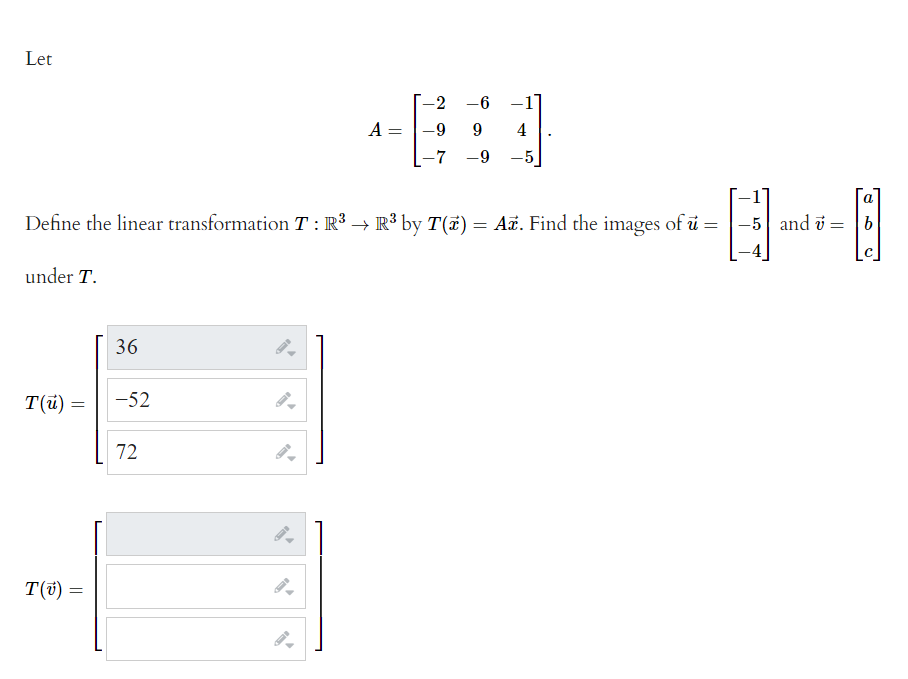 Let
-2
-6 -1]
A =
-9
4
-7 -9 -5
a
Define the linear transformation T : R³ → R³ by T(#) = Ax. Find the images of ü =
-5 and v = b
under T.
36
T(u) =
-52
72
T(t) =
