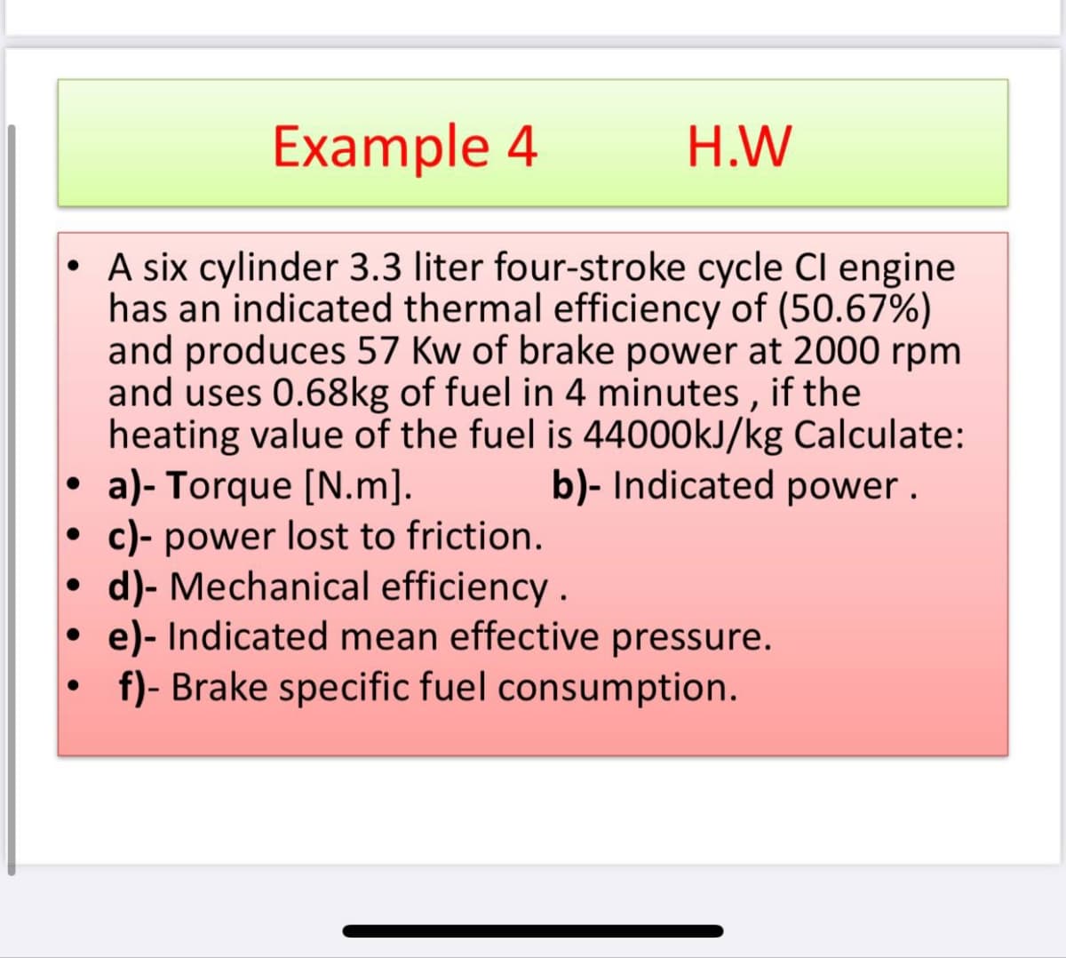 Example 4
H.W
• A six cylinder 3.3 liter four-stroke cycle Cl engine
has an indicated thermal efficiency of (50.67%)
and produces 57 Kw of brake power at 2000 rpm
and uses 0.68kg of fuel in 4 minutes , if the
heating value of the fuel is 44000KJ/kg Calculate:
a)- Torque [N.m].
c)- power lost to friction.
d)- Mechanical efficiency .
• e)- Indicated mean effective pressure.
b)- Indicated power .
f)- Brake specific fuel consumption.

