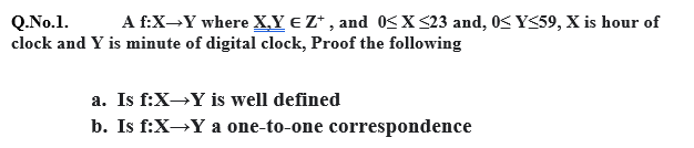 A f:X-Y where X,Y eZ* , and 0SX <23 and, 0K Y<59, X is hour of
Q.No.1.
clock and Y is minute of digital clock, Proof the following
a. Is f:X→Y is well defined
b. Is f:X→Y a one-to-one correspondence
