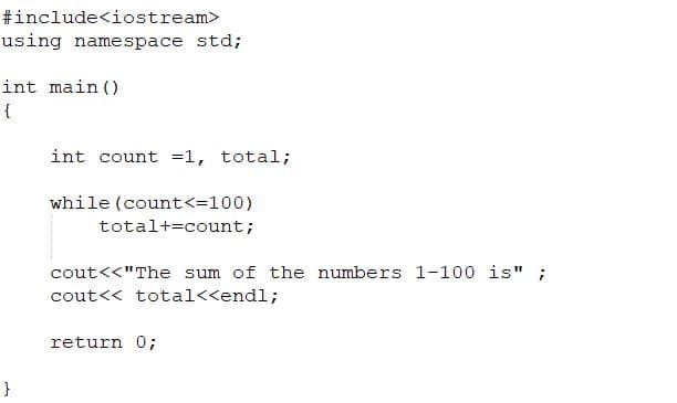 #include<iostream>
using namespace std;
int main ()
{
int count =1, total;
while (count<=100)
total+=count;
cout<<"The sum of the numbers 1-100 is";
cout<< total<<endl;
return 0;
