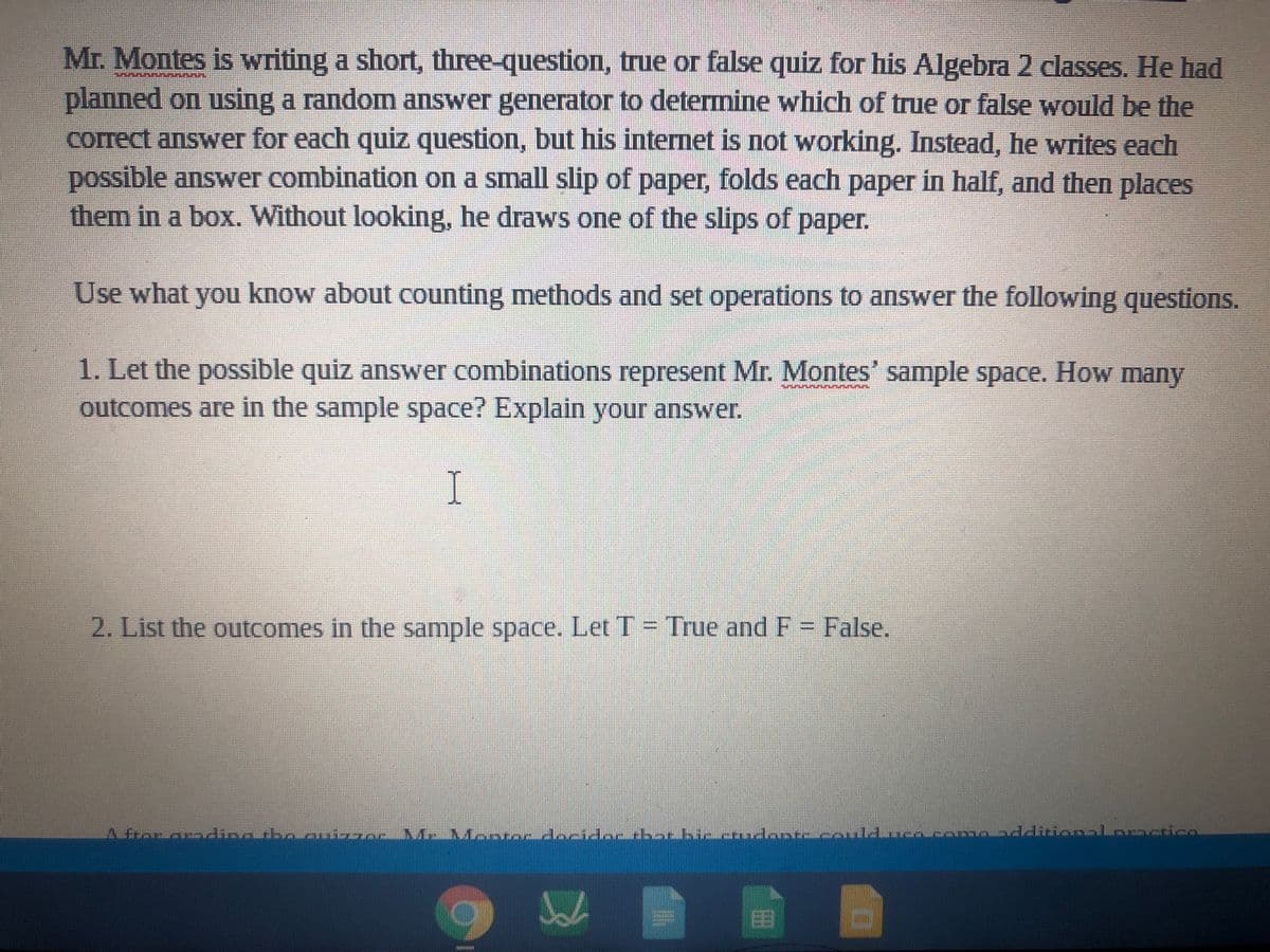 Mr. Montes is writing a short, three-question, true or false quiz for his Algebra 2 classes. He had
planned on using a randomn answer generator to determine which of true or false would be the
correct answer for each quiz question, but his internet is not working. Instead, he writes each
possible answer combination on a small slip of paper, folds each paper in half, and then places
them in a box. Without looking, he draws one of the slips of paper.
Use what you know about counting methods and set operations to answer the following questions.
1. Let the possible quiz answer combinations represent Mr. Montes' sample space. How many
outcomes are in the sample space? Explain your answer.
I
2. List the outcomes in the sample space. Let T = True andF= False.
A fror aoding rbo auizraeve.
MeMereuan docidar dhot bicetudovtecoul duca cenonddiionoLoracticn
