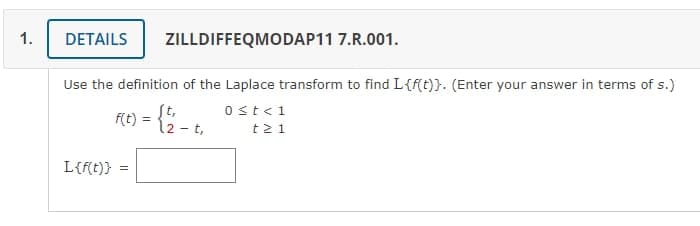 1.
Use the definition of the Laplace transform to find L{f(t)}. (Enter your answer in terms of s.)
= {1/₁2 - 1₁
t,
DETAILS ZILLDIFFEQMODAP11 7.R.001.
L{f(t)}
F(t) = { ½₂.
=
0 < t < 1
t21