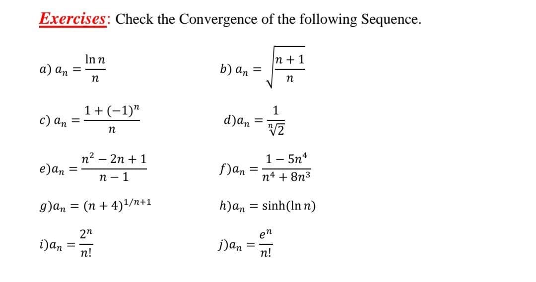 Exercises: Check the Convergence of the following Sequence.
Inn
n +1
а) аn
b) an =
п
n
1+(-1)"
1
d)an
с) аn
n2 – 2n + 1
1- 5n4
e)an
f)an
%3D
п — 1
n4 + 8n3
g)an = (n + 4)/n+1
h)an = sinh(In n)
2n
en
i)an
п!
j)an
n!
