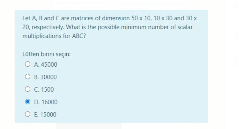 Let A, B and C are matrices of dimension 50 x 10, 10 x 30 and 30 x
20, respectively. What is the possible minimum number of scalar
multiplications for ABC?
Lütfen birini seçin:
O A. 45000
O B. 30000
O C. 1500
O D. 16000
O E. 15000

