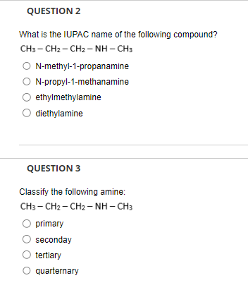 QUESTION 2
What is the IUPAC name of the following compound?
CH3 – CH2 – CH2 – NH-CH3
○ N-methyl-1-propanamine
○ N-propyl-1-methanamine
ethylmethylamine
diethylamine
QUESTION 3
Classify the following amine:
CH3 – CH2 – CH2 – NH – CH3
primary
seconday
O tertiary
quarternary