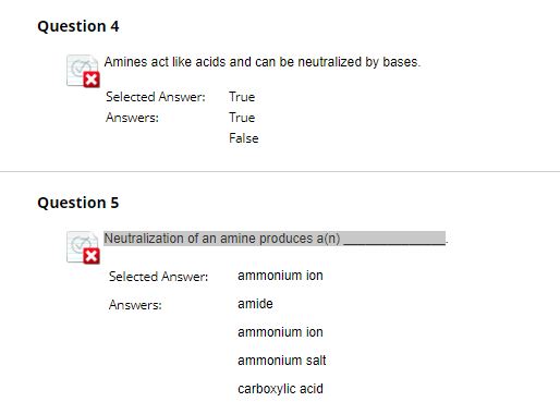 Question 4
Amines act like acids and can be neutralized by bases.
Selected Answer:
True
Answers:
True
False
Question 5
Neutralization of an amine produces a(n).
☑
Selected Answer:
ammonium ion
Answers:
amide
ammonium ion
ammonium salt
carboxylic acid