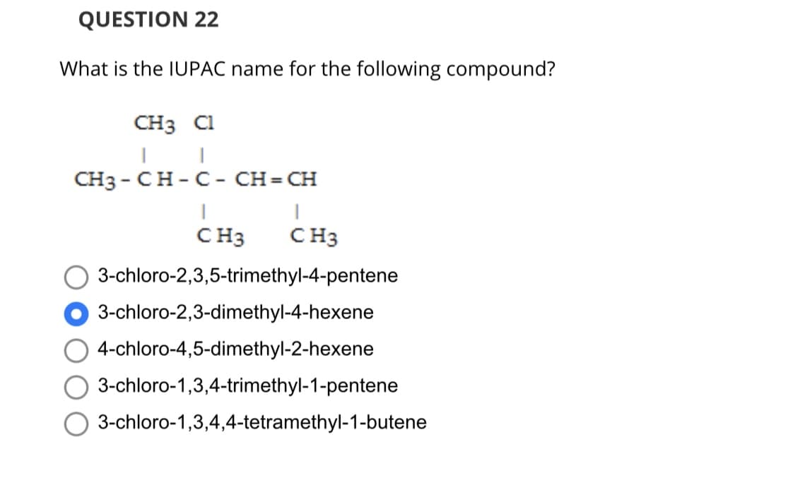 QUESTION 22
What is the IUPAC name for the following compound?
CH3 Cl
CH3-CH-C - CH=CH
CH3
CH3
3-chloro-2,3,5-trimethyl-4-pentene
3-chloro-2,3-dimethyl-4-hexene
4-chloro-4,5-dimethyl-2-hexene
3-chloro-1,3,4-trimethyl-1-pentene
3-chloro-1,3,4,4-tetramethyl-1-butene