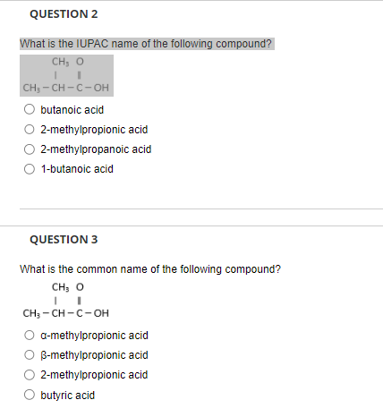 QUESTION 2
What is the IUPAC name of the following compound?
CH3 O
CH3-CH-C-OH
butanoic acid
O 2-methylpropionic acid
2-methylpropanoic acid
○ 1-butanoic acid
QUESTION 3
What is the common name of the following compound?
CH3-CH-C-OH
a-methylpropionic acid
○ B-methylpropionic acid
2-methylpropionic acid
butyric acid