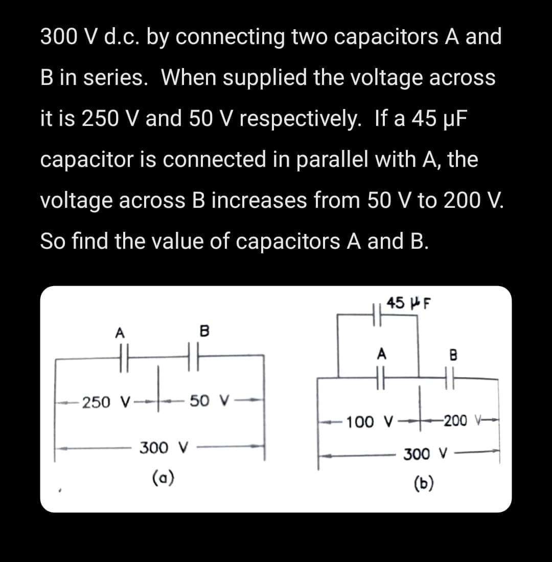 300 V d.c. by connecting two capacitors A and
B in series. When supplied the voltage across
it is 250 V and 50 V respectively. If a 45 μF
capacitor is connected in parallel with A, the
voltage across B increases from 50 V to 200 V.
So find the value of capacitors A and B.
A
B
HH
+
- 250 V
50 V
300 V
(a)
45 F
A
100 V
B
-200
300 V
(b)