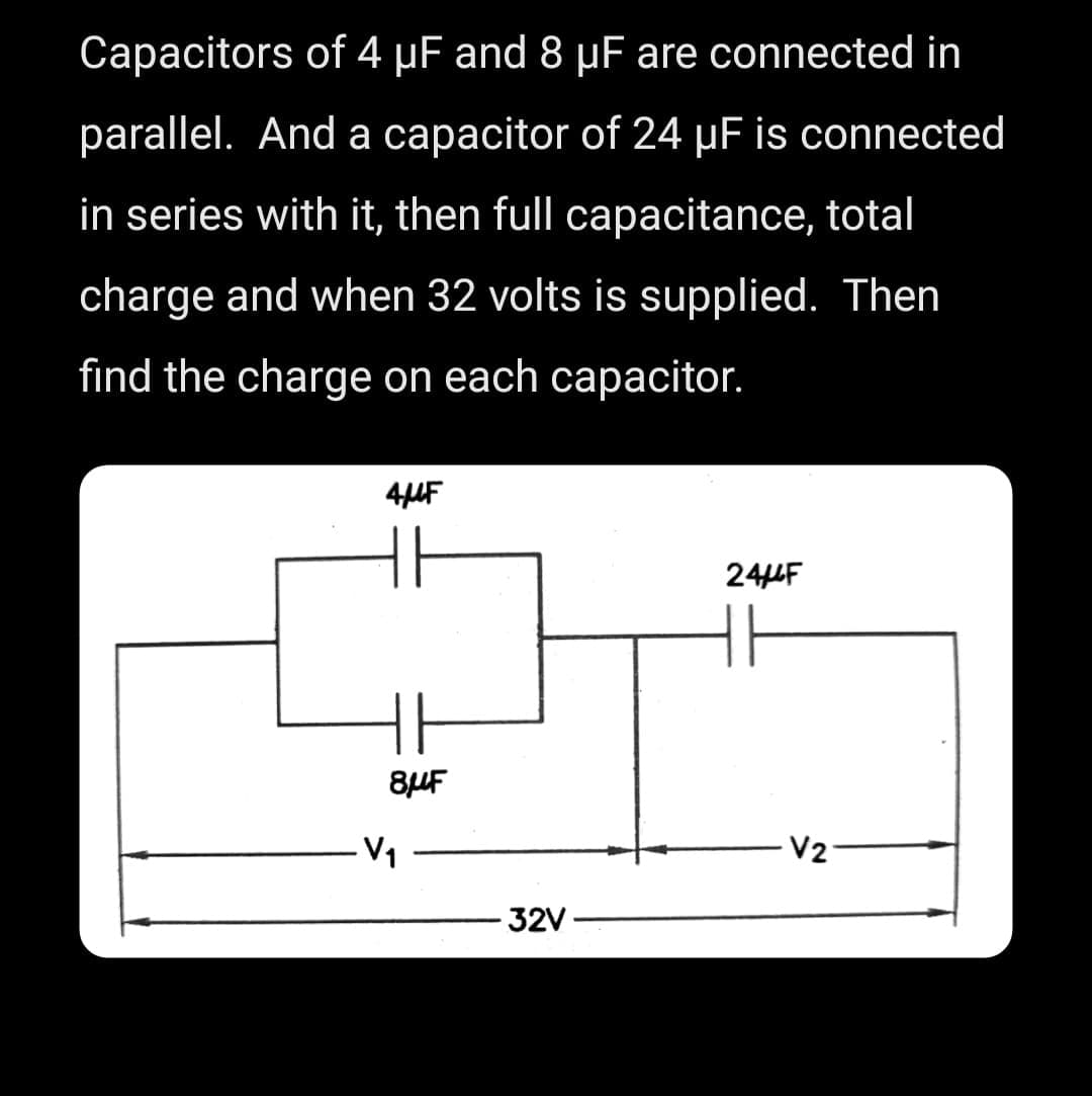 Capacitors of 4 µF and 8 μF are connected in
parallel. And a capacitor of 24 µF is connected
in series with it, then full capacitance, total
charge and when 32 volts is supplied. Then
find the charge on each capacitor.
4μF
8μF
V₁
32V
244F
V2