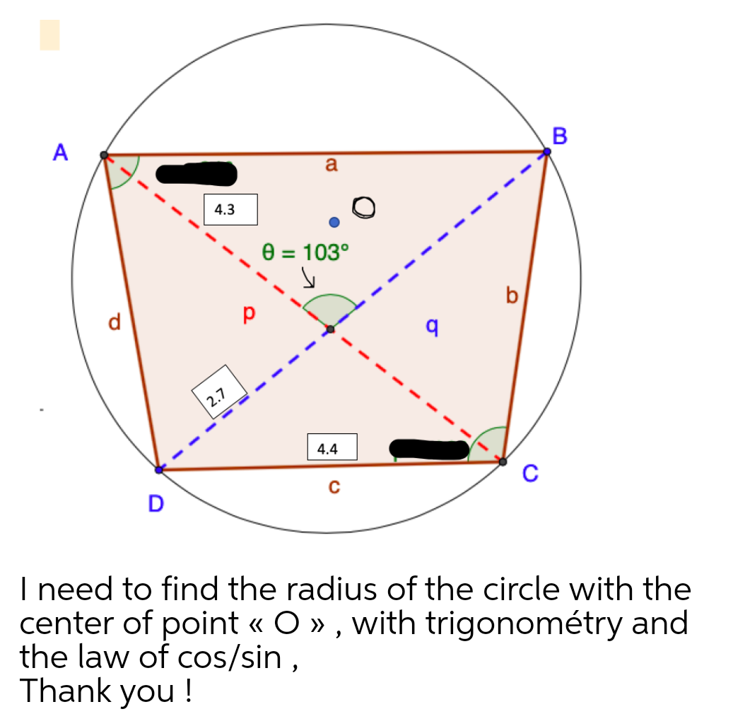 A
a
4.3
0 = 103°
d
2.7
4.4
D
I need to find the radius of the circle with the
center of point « O » , with trigonométry and
the law of cos/sin ,
Thank you !
