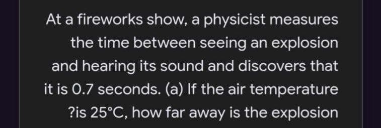 At a fireworks show, a physicist measures
the time between seeing an explosion
and hearing its sound and discovers that
it is 0.7 seconds. (a) If the air temperature
?is 25°C, how far away is the explosion
