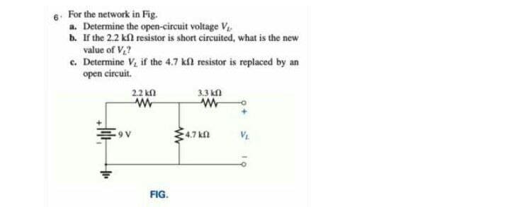 6. For the network in Fig.
a. Determine the open-circuit voltage V
b. If the 2.2 kfl resistor is short circuited, what is the new
value of V,?
c. Determine V, if the 4.7 kfl resistor is replaced by an
open circuit.
2.2 kn
3.3 kn
4.7 kn
VE
FIG.
