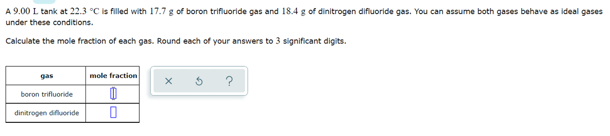 A 9.00 L tank at 22.3 °C is filled with 17.7 g of boron trifluoride gas and 18.4 g of dinitrogen difluoride gas. You can assume both gases behave as ideal gases
under these conditions.
Calculate the mole fraction of each gas. Round each of your answers to 3 significant digits.
gas
mole fraction
boron trifluoride
dinitrogen difluoride
