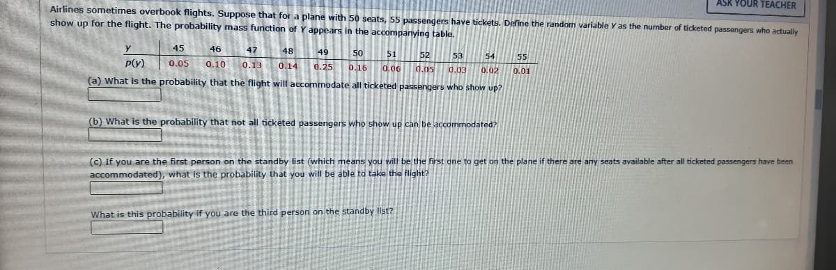 ASK YOUR TEACHER
Airlines sometimes overbook flights. Suppose that for a plane with 50 seats, 55 passengers have tickets. Define the random variable y as the number of ticketed passengers who actually
show up for the flight. The probability mass function of Y appears in the accompanying table.
45
46
47
0.05 0.10 0.13
49
50 51 52 53 54 55
0.25 0.16 0.06 0.05 0.03 0.02 0.01
P(Y)
(a) What is the probability that the flight will accommodate all ticketed passengers who show up?
48
0.14
(b) What is the probability that not all ticketed passengers who show up can be accommodated?
(c) If you are the first person on the standby list (which means you will be the first one to get on the plane if there are any seats available after all ticketed passengers have been
accommodated), what is the probability that you will be able to take the flight?
What is this probability if you are the third person on the standby list?