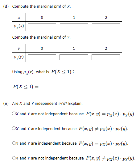 (d) Compute the marginal pmf of X.
0
Px(x)
Compute the marginal pmf of Y.
y
Py(y)
1
1
Using px(x), what is P(X < 1)?
P(X ≤ 1) = [
2
2
(e) Are X and Y independent rv's? Explain.
OX and Y are not independent because P(x, y) = Px(x) · Py(y).
OX and Y are independent because P(x, y) ‡ px(x) · py(y).
OX and Y are independent because P(x, y) = Px(x) - Py(y).
OX and Y are not independent because P(x, y) # px(x) · py(y).