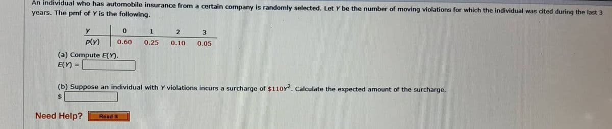 An individual who has automobile insurance from a certain company is randomly selected. Let Y be the number of moving violations for which the individual was cited during the last 3
years. The pmf of Y is the following.
y
P(y)
0
0.60
(a) Compute E(Y).
E(Y) E
1
0.25
Need Help? Read It
2
0.10
3
0.05
(b) Suppose an individual with y violations incurs a surcharge of $110Y2. Calculate the expected amount of the surcharge.
$