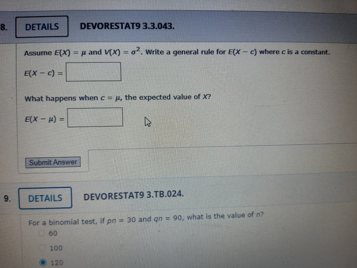 8.
9.
DETAILS
Assume E(X) = μ and V(X) = ². Write a general rule for E(X- c) where c is a constant.
E(X- c) =
What happens when c = μ, the expected value of X?
E(X-) =
Submit Answer
DETAILS
DEVORESTAT9 3.3.043.
100
120
4
For a binomial test, if pn = 30 and qn = 90, what is the value of n?
60
DEVORESTAT9 3.TB.024.