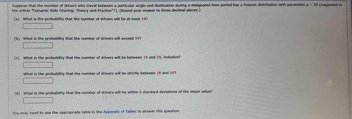 Suppose that the number of drivers who travel between a particular origin and destination during a designated time period has a Poisson distribution with parameter μ = 20 (suggested in
the article "Dynamic Ride Sharing: Theory and Practice"+). (Round your answer to three decimal places.)
(a) What is the probability that the number of drivers will be at most 18?
(b) What is the probability that the number of drivers will exceed 29?
(c) What is the probability that the number of drivers will be between 18 and 29, inclusive?
What is the probability that the number of drivers will be strictly between 18 and 29?
(d) What is the probability that the number of drivers will be within 2 standard deviations of the mean value?
You may need to use the appropriate table in the Appendix of Tables to answer this question.