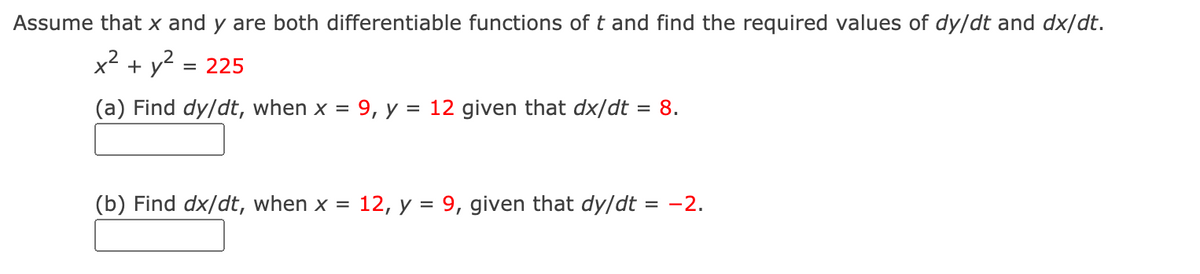 Assume that x and y are both differentiable functions of t and find the required values of dy/dt and dx/dt.
x² + y2 = 225
(a) Find dy/dt, when x = 9, y = 12 given that dx/dt = 8.
(b) Find dx/dt, when x = 12, y = 9, given that dy/dt = -2.
