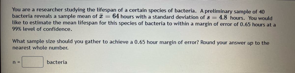 You are a researcher studying the lifespan of a certain species of bacteria. A preliminary sample of 40
bacteria reveals a sample mean of I = 64 hours with a standard deviation of s=4.8 hours. You would
like to estimate the mean lifespan for this species of bacteria to within a margin of error of 0.65 hours at a
99% level of confidence.
What sample size should you gather to achieve a 0.65 hour margin of error? Round your answer up to the
nearest whole number.
n =
bacteria
