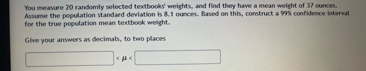 You measure 20 randomly selected textbooks' weights, and find they have a mean weight of 37 ounces.
Assume the population standard deviation is 8.1 ounces. Based on this, construct a 99% confidence interval
for the true population mean textbook weight.
Give your answers as decimals, to two places
<ft<