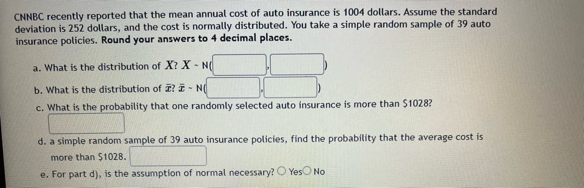 CNNBC recently reported that the mean annual cost of auto insurance is 1004 dollars. Assume the standard
deviation is 252 dollars, and the cost is normally distributed. You take a simple random sample of 39 auto
insurance policies. Round your answers to 4 decimal places.
a. What is the distribution of X? X~ N(
b. What is the distribution of ? ~ N(
c. What is the probability that one randomly selected auto insurance is more than $1028?
d. a simple random sample of 39 auto insurance policies, find the probability that the average cost is
more than $1028.
e. For part d), is the assumption of normal necessary? Yes No