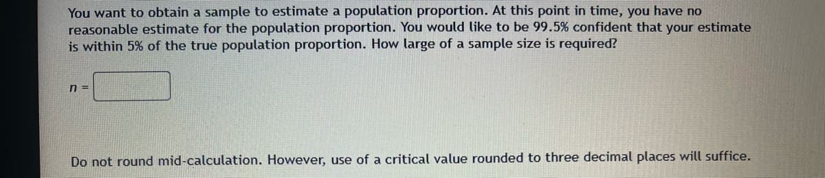 You want to obtain a sample to estimate a population proportion. At this point in time, you have no
reasonable estimate for the population proportion. You would like to be 99.5% confident that your estimate
is within 5% of the true population proportion. How large of a sample size is required?
n=
Do not round mid-calculation. However, use of a critical value rounded to three decimal places will suffice.