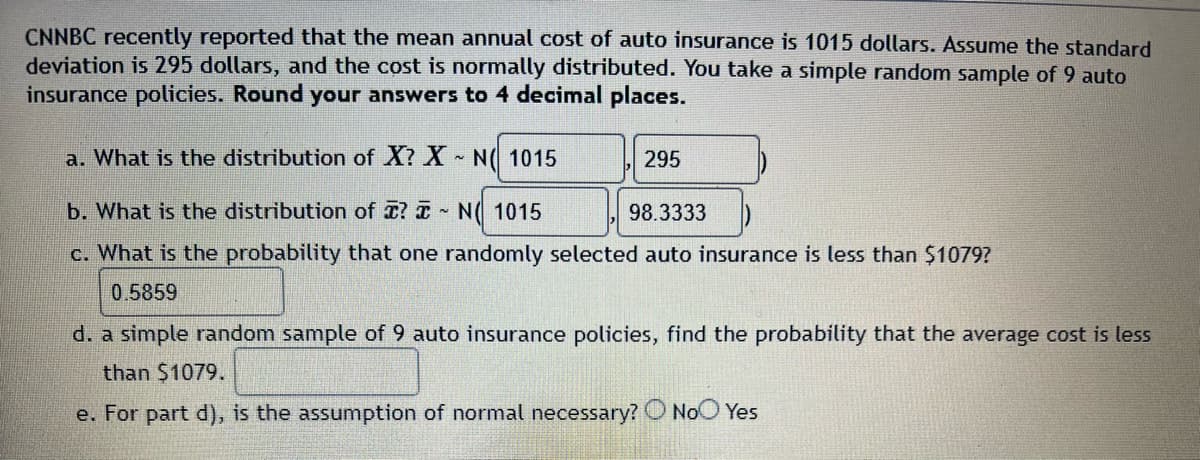 CNNBC recently reported that the mean annual cost of auto insurance is 1015 dollars. Assume the standard
deviation is 295 dollars, and the cost is normally distributed. You take a simple random sample of 9 auto
insurance policies. Round your answers to 4 decimal places.
a. What is the distribution of X? X N 1015
295
b. What is the distribution of ? N 1015
98.3333
c. What is the probability that one randomly selected auto insurance is less than $1079?
0.5859
d. a simple random sample of 9 auto insurance policies, find the probability that the average cost is less
than $1079.
e. For part d), is the assumption of normal necessary? No Yes