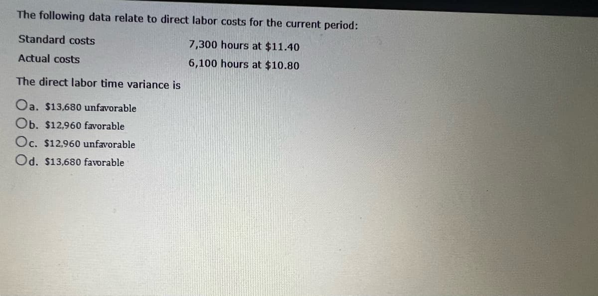 The following data relate to direct labor costs for the current period:
7,300 hours at $11.40
6,100 hours at $10.80
Standard costs
Actual costs
The direct labor time variance is
Oa. $13,680 unfavorable
Ob. $12,960 favorable
Oc. $12,960 unfavorable
Od. $13,680 favorable