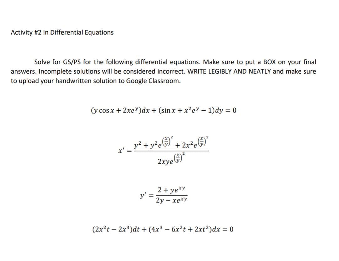Activity #2 in Differential Equations
Solve for GS/PS for the following differential equations. Make sure to put a BOX on your final
answers. Incomplete solutions will be considered incorrect. WRITE LEGIBLY AND NEATLY and make sure
to upload your handwritten solution to Google Classroom.
(y cos x + 2xe)dx + (sin x + x²e – 1)dy = 0
y² + y²e&) + 2x²e&)°
2rye G)
2 + ye*y
y' =
2у - хеху
(2x?t – 2x3)dt + (4x3 – 6x?t + 2xt²)dx = 0
