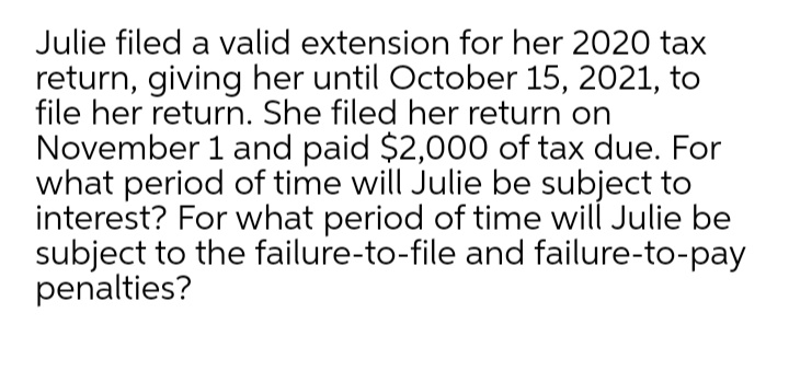 Julie filed a valid extension for her 2020 tax
return, giving her until October 15, 2021, to
file her return. She filed her return on
November 1 and paid $2,000 of tax due. For
what period of time will Julie be subject to
interest? For what period of time will Julie be
subject to the failure-to-file and failure-to-pay
penalties?
