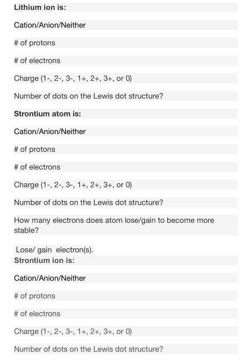 Lithium ion is:
Cation/Anion/Neither
# of protons
# of electrons
Charge (1-, 2-, 3-, 1+, 2+, 3+, or 0)
Number of dots on the Lewis dot structure?
Strontium atom is:
Cation/Anion/Neither
# of protons
# of electrons
Charge (1-, 2-, 3-, 1+, 2+, 3+, or 0)
Number of dots on the Lewis dot structure?
How many electrons does atom lose/gain to become more
stable?
Lose/ gain electron(s).
Strontium ion is:
Cation/Anion/Neither
# of protons
# of electrons
Charge (1-, 2-, 3-, 1+, 2+, 3+, or 0)
Number of dots on the Lewis dot structure?