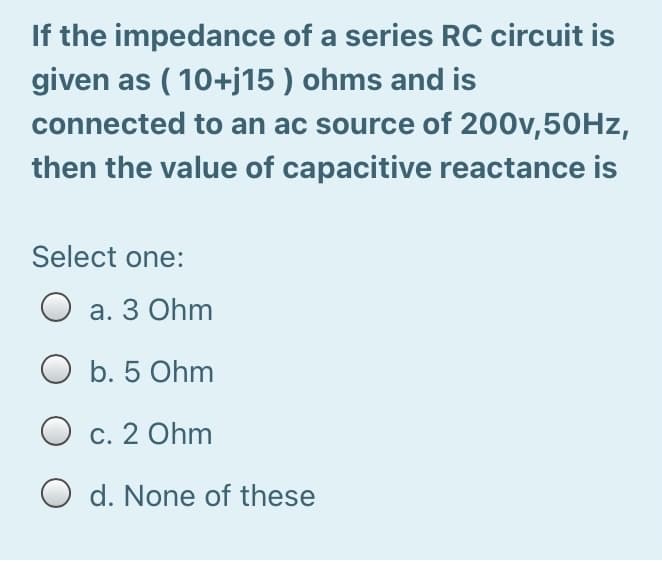 If the impedance of a series RC circuit is
given as ( 10+j15 ) ohms and is
connected to an ac source of 200v,50HZ,
then the value of capacitive reactance is
Select one:
а. З Ohm
b. 5 Ohm
O c. 2 Ohm
O d. None of these
