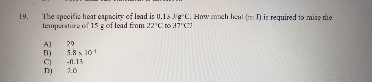 The specific heat capacity of lead is 0.13 J/g°C. How much heat (in J) is required to raise the
temperature of 15 g of lead from 22°C to 37°C?
19.
A)
B)
C)
D)
29
5.8 x 10-4
-0.13
2.0
