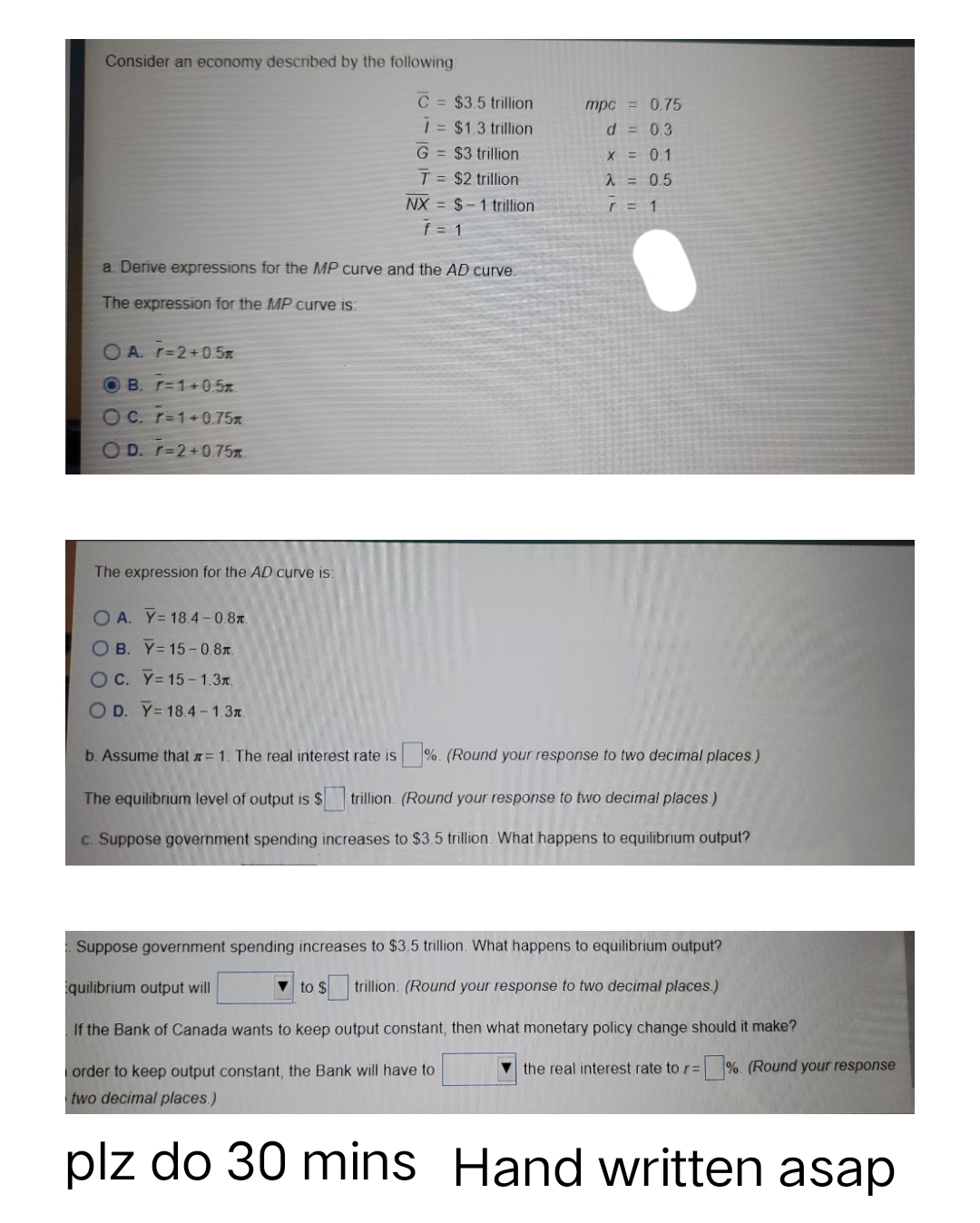 Consider an economy described by the following:
OA. r=2+0.5m
OB. r=1+0.5m.
OC. r=1+0.75m
OD. r=2+0.75m
C= $3.5 trillion
7 = $1.3 trillion
a. Derive expressions for the MP curve and the AD curve.
The expression for the MP curve is:
The expression for the AD curve is:
G = $3 trillion
T = $2 trillion
NX $1 trillion
f = 1
mpc = 0.75
d = 0.3
X = 0.1
λ = 0.5
r =
order to keep output constant, the Bank will have to
two decimal places.)
plz do 30 mins
1
OA. Y= 18.4-0.8.
OB. Y=15-0.8.
OC. Y=15-1.3.
OD. Y= 18.4-1.3.
b. Assume that = 1. The real interest rate is s%. (Round your response to two decimal places.)
The equilibrium level of output is $ trillion (Round your response to two decimal places.)
c. Suppose government spending increases to $3.5 trillion. What happens to equilibrium output?
Suppose government spending increases to $3.5 trillion. What happens to equilibrium output?
quilibrium output will
to $ trillion. (Round your response to two decimal places.)
If the Bank of Canada wants to keep output constant, then what monetary policy change should it make?
the real interest rate to r=%. (Round your response
Hand written asap