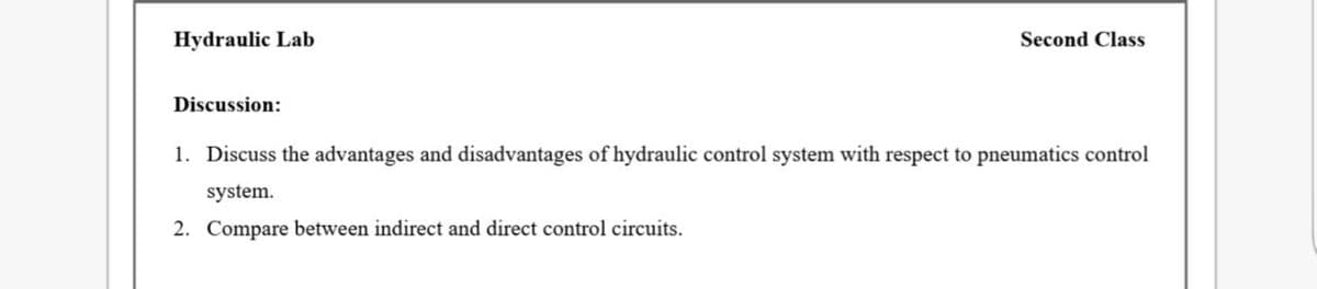Hydraulic Lab
Second Class
Discussion:
1. Discuss the advantages and disadvantages of hydraulic control system with respect to pneumatics control
system.
2. Compare between indirect and direct control circuits.
