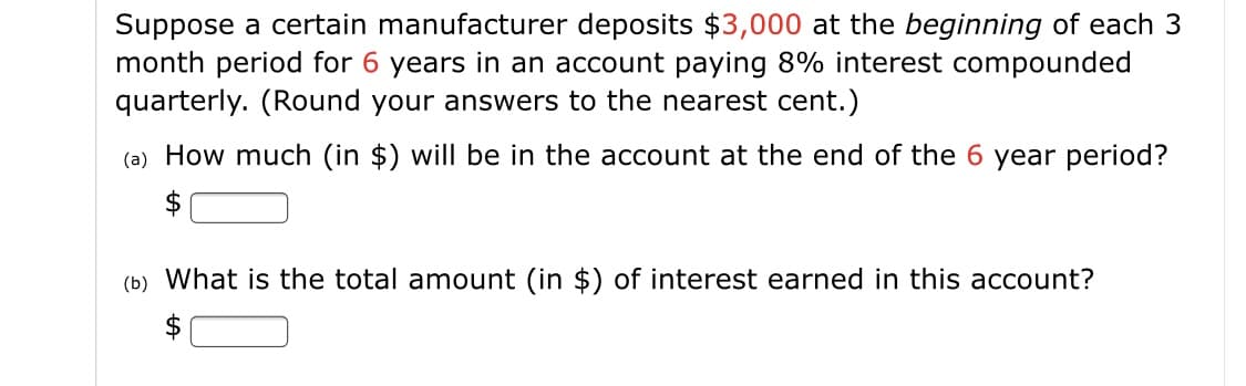 Suppose a certain manufacturer deposits $3,000 at the beginning of each 3
month period for 6 years in an account paying 8% interest compounded
quarterly. (Round your answers to the nearest cent.)
(a) How much (in $) will be in the account at the end of the 6 year period?
(b) What is the total amount (in $) of interest earned in this account?

